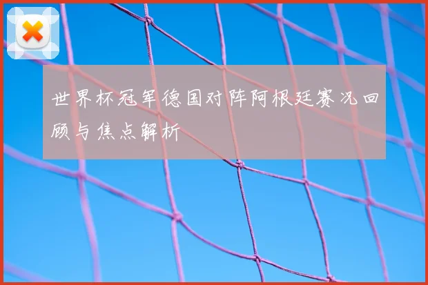 世界杯冠军德国对阵阿根廷赛况回顾与焦点解析
