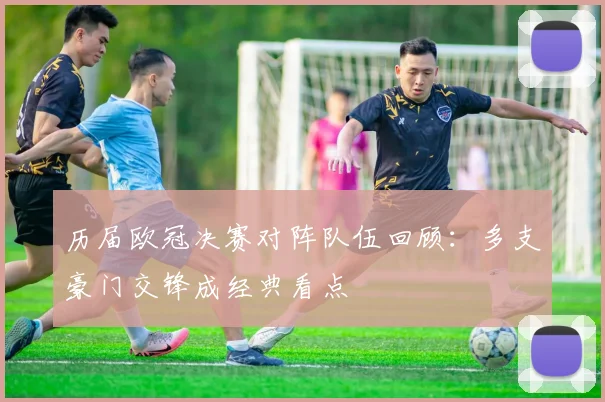 历届欧冠决赛对阵队伍回顾:多支豪门交锋成经典看点