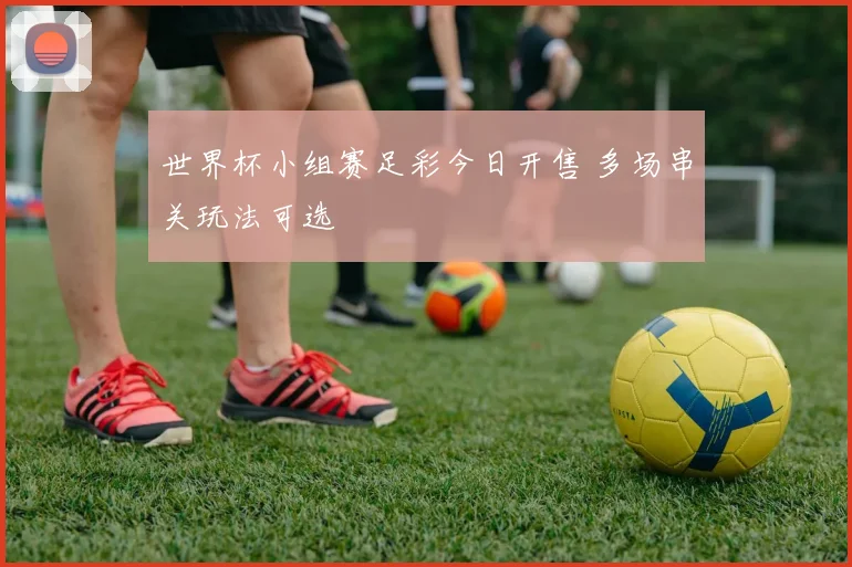 世界杯小组赛足彩今日开售 多场串关玩法可选