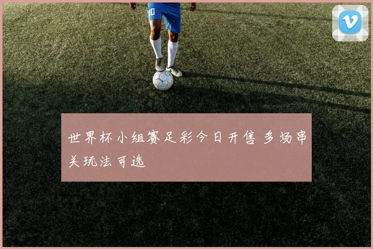 世界杯小组赛足彩今日开售 多场串关玩法可选