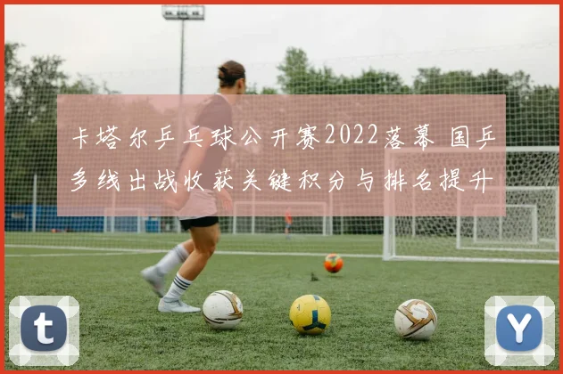 卡塔尔乒乓球公开赛2022落幕 国乒多线出战收获关键积分与排名提升