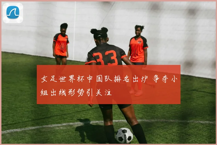 女足世界杯中国队排名出炉 争夺小组出线形势引关注