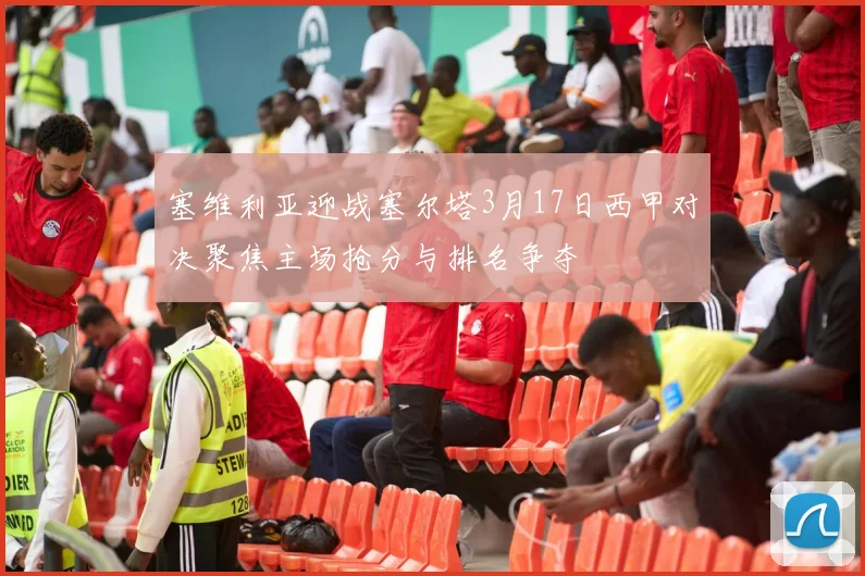 塞维利亚迎战塞尔塔3月17日西甲对决聚焦主场抢分与排名争夺