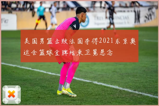 美国男篮击败法国夺得2021东京奥运会篮球金牌结束卫冕悬念