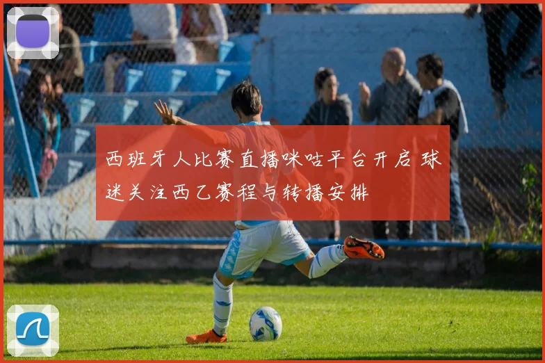 西班牙人比赛直播咪咕平台开启 球迷关注西乙赛程与转播安排