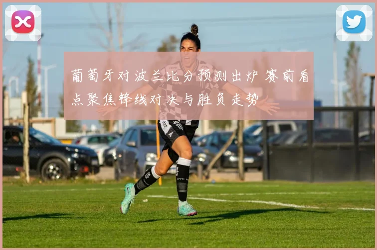 葡萄牙对波兰比分预测出炉 赛前看点聚焦锋线对决与胜负走势