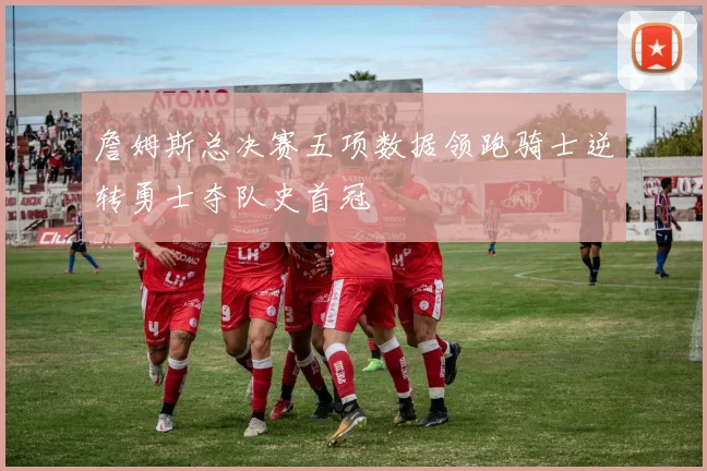 詹姆斯总决赛五项数据领跑骑士逆转勇士夺队史首冠