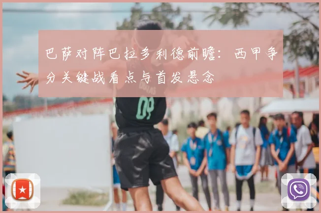 巴萨对阵巴拉多利德前瞻：西甲争分关键战看点与首发悬念