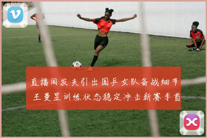 直播间发夹引出国乒女队备战细节 王曼昱训练状态稳定冲击新赛季首冠