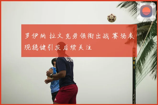 罗伊纳 拉文克劳领衔出战 赛场表现稳健引发后续关注
