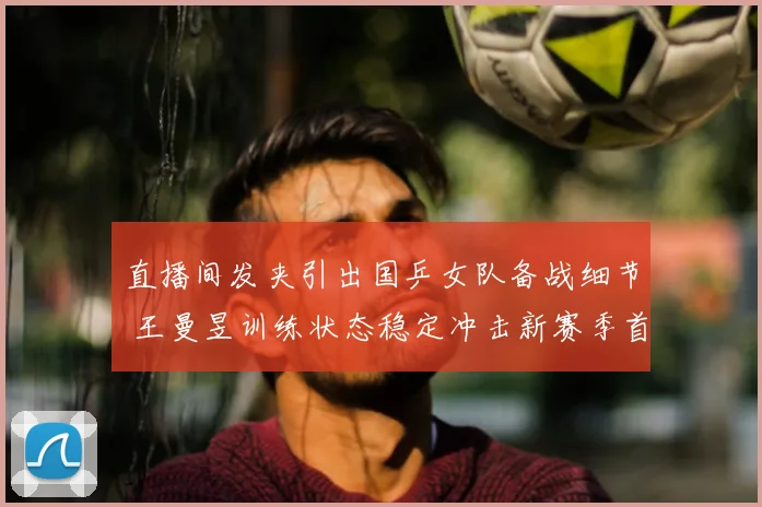 直播间发夹引出国乒女队备战细节 王曼昱训练状态稳定冲击新赛季首冠