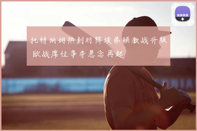 托特纳姆热刺对阵埃弗顿激战升级 欧战席位争夺悬念再起