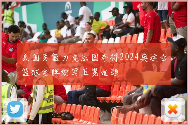 美国男篮力克法国夺得2024奥运会篮球金牌续写卫冕话题