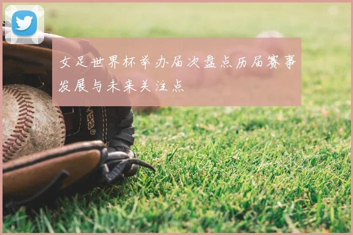 女足世界杯举办届次盘点历届赛事发展与未来关注点