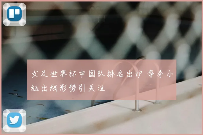 女足世界杯中国队排名出炉 争夺小组出线形势引关注