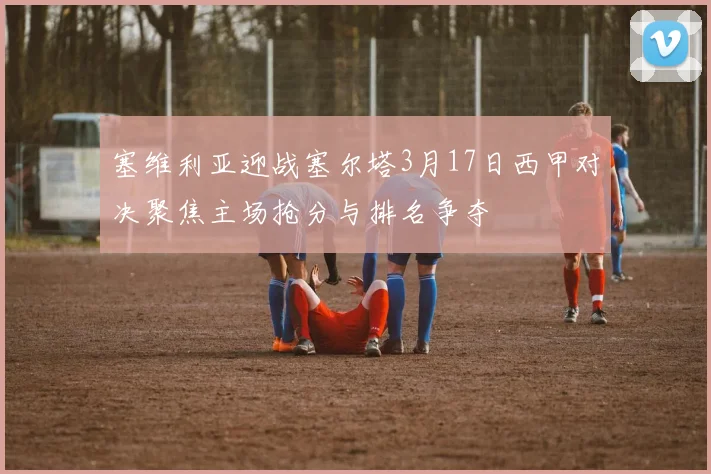 塞维利亚迎战塞尔塔3月17日西甲对决聚焦主场抢分与排名争夺