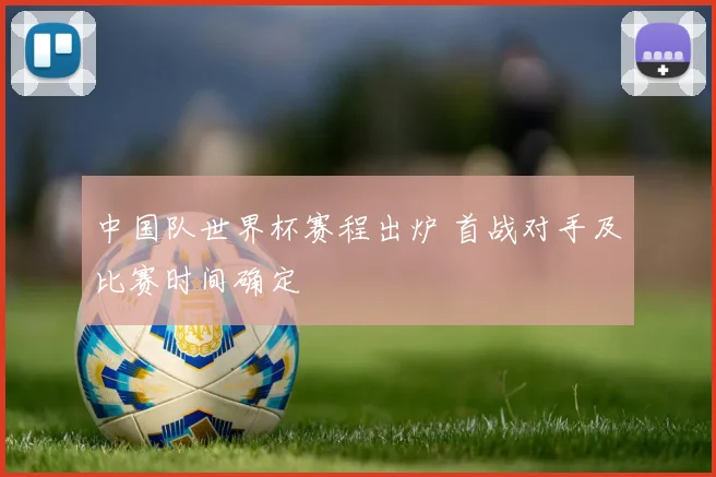 中国队世界杯赛程出炉 首战对手及比赛时间确定